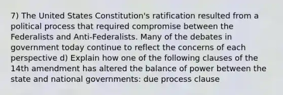 7) The United States Constitution's ratification resulted from a political process that required compromise between the Federalists and Anti-Federalists. Many of the debates in government today continue to reflect the concerns of each perspective d) Explain how one of the following clauses of the 14th amendment has altered the balance of power between the state and national governments: due process clause