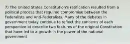 7) The United States Constitution's ratification resulted from a political process that required compromise between the Federalists and Anti-Federalists. Many of the debates in government today continue to reflect the concerns of each perspective b) describe two features of the original Constitution that have led to a growth in the power of the national government