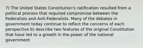 7) The United States Constitution's ratification resulted from a political process that required compromise between the Federalists and Anti-Federalists. Many of the debates in government today continue to reflect the concerns of each perspective b) describe two features of the original Constitution that have led to a growth in the power of the national government