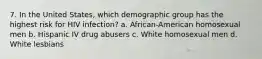 7. In the United States, which demographic group has the highest risk for HIV infection? a. African-American homosexual men b. Hispanic IV drug abusers c. White homosexual men d. White lesbians