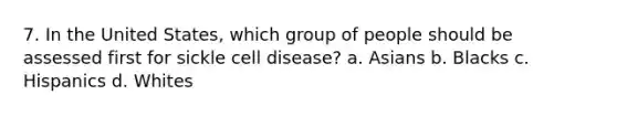 7. In the United States, which group of people should be assessed first for sickle cell disease? a. Asians b. Blacks c. Hispanics d. Whites