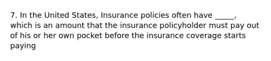 7. In the United States, Insurance policies often have _____, which is an amount that the insurance policyholder must pay out of his or her own pocket before the insurance coverage starts paying