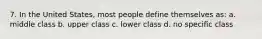 7. In the United States, most people define themselves as: a. middle class b. upper class c. lower class d. no specific class