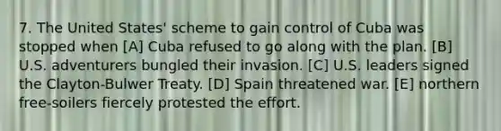 7. The United States' scheme to gain control of Cuba was stopped when [A] Cuba refused to go along with the plan. [B] U.S. adventurers bungled their invasion. [C] U.S. leaders signed the Clayton-Bulwer Treaty. [D] Spain threatened war. [E] northern free-soilers fiercely protested the effort.