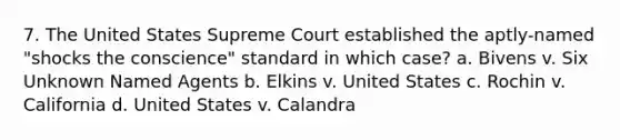 7. The United States Supreme Court established the aptly-named "shocks the conscience" standard in which case? a. Bivens v. Six Unknown Named Agents b. Elkins v. United States c. Rochin v. California d. United States v. Calandra