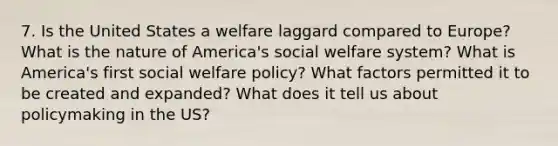 7. Is the United States a welfare laggard compared to Europe? What is the nature of America's social welfare system? What is America's first social welfare policy? What factors permitted it to be created and expanded? What does it tell us about policymaking in the US?