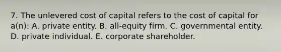 7. The unlevered cost of capital refers to the cost of capital for a(n): A. private entity. B. all-equity firm. C. governmental entity. D. private individual. E. corporate shareholder.