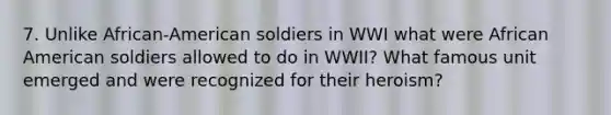 7. Unlike African-American soldiers in WWI what were African American soldiers allowed to do in WWII? What famous unit emerged and were recognized for their heroism?