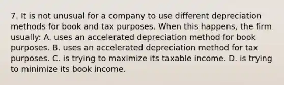 7. It is not unusual for a company to use different depreciation methods for book and tax purposes. When this happens, the firm usually: A. uses an accelerated depreciation method for book purposes. B. uses an accelerated depreciation method for tax purposes. C. is trying to maximize its taxable income. D. is trying to minimize its book income.