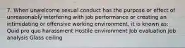 7. When unwelcome sexual conduct has the purpose or effect of unreasonably interfering with job performance or creating an intimidating or offensive working environment, it is known as: Quid pro quo harassment Hostile environment Job evaluation Job analysis Glass ceiling