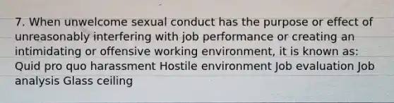 7. When unwelcome sexual conduct has the purpose or effect of unreasonably interfering with job performance or creating an intimidating or offensive working environment, it is known as: Quid pro quo harassment Hostile environment Job evaluation Job analysis Glass ceiling