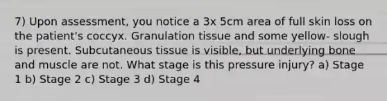 7) Upon assessment, you notice a 3x 5cm area of full skin loss on the patient's coccyx. Granulation tissue and some yellow- slough is present. Subcutaneous tissue is visible, but underlying bone and muscle are not. What stage is this pressure injury? a) Stage 1 b) Stage 2 c) Stage 3 d) Stage 4