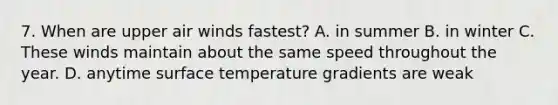 7. When are upper air winds fastest? A. in summer B. in winter C. These winds maintain about the same speed throughout the year. D. anytime <a href='https://www.questionai.com/knowledge/kkV3ggZUFU-surface-temperature' class='anchor-knowledge'>surface temperature</a> gradients are weak