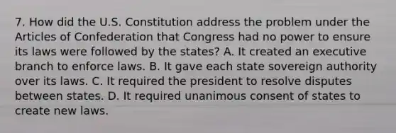 7. How did the U.S. Constitution address the problem under the Articles of Confederation that Congress had no power to ensure its laws were followed by the states? A. It created an executive branch to enforce laws. B. It gave each state sovereign authority over its laws. C. It required the president to resolve disputes between states. D. It required unanimous consent of states to create new laws.