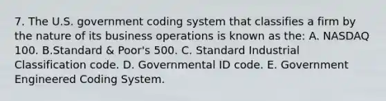 7. The U.S. government coding system that classifies a firm by the nature of its business operations is known as the: A. NASDAQ 100. B.Standard & Poor's 500. C. Standard Industrial Classification code. D. Governmental ID code. E. Government Engineered Coding System.