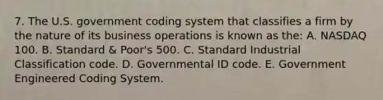 7. The U.S. government coding system that classifies a firm by the nature of its business operations is known as the: A. NASDAQ 100. B. Standard & Poor's 500. C. Standard Industrial Classification code. D. Governmental ID code. E. Government Engineered Coding System.