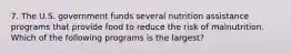 7. The U.S. government funds several nutrition assistance programs that provide food to reduce the risk of malnutrition. Which of the following programs is the largest?