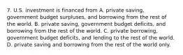 7. U.S. investment is financed from A. private saving, government budget surpluses, and borrowing from the rest of the world. B. private saving, government budget deficits, and borrowing from the rest of the world. C. private borrowing, government budget deficits, and lending to the rest of the world. D. private saving and borrowing from the rest of the world only.