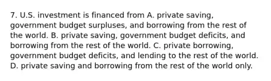 7. U.S. investment is financed from A. private saving, government budget surpluses, and borrowing from the rest of the world. B. private saving, government budget deficits, and borrowing from the rest of the world. C. private borrowing, government budget deficits, and lending to the rest of the world. D. private saving and borrowing from the rest of the world only.