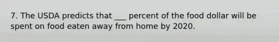 7. The USDA predicts that ___ percent of the food dollar will be spent on food eaten away from home by 2020.