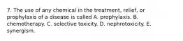 7. The use of any chemical in the treatment, relief, or prophylaxis of a disease is called A. prophylaxis. B. chemotherapy. C. selective toxicity. D. nephrotoxicity. E. synergism.