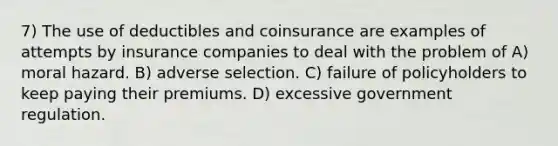 7) The use of deductibles and coinsurance are examples of attempts by insurance companies to deal with the problem of A) moral hazard. B) adverse selection. C) failure of policyholders to keep paying their premiums. D) excessive government regulation.