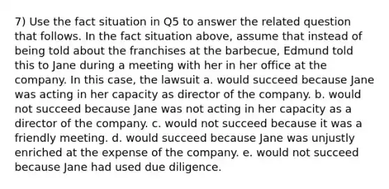 7) Use the fact situation in Q5 to answer the related question that follows. In the fact situation above, assume that instead of being told about the franchises at the barbecue, Edmund told this to Jane during a meeting with her in her office at the company. In this case, the lawsuit a. would succeed because Jane was acting in her capacity as director of the company. b. would not succeed because Jane was not acting in her capacity as a director of the company. c. would not succeed because it was a friendly meeting. d. would succeed because Jane was unjustly enriched at the expense of the company. e. would not succeed because Jane had used due diligence.