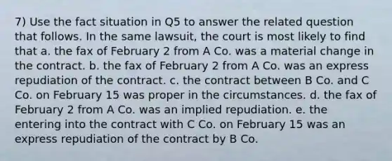 7) Use the fact situation in Q5 to answer the related question that follows. In the same lawsuit, the court is most likely to find that a. the fax of February 2 from A Co. was a material change in the contract. b. the fax of February 2 from A Co. was an express repudiation of the contract. c. the contract between B Co. and C Co. on February 15 was proper in the circumstances. d. the fax of February 2 from A Co. was an implied repudiation. e. the entering into the contract with C Co. on February 15 was an express repudiation of the contract by B Co.