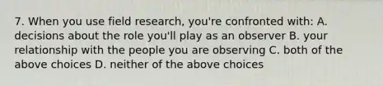 7. When you use field research, you're confronted with: A. decisions about the role you'll play as an observer B. your relationship with the people you are observing C. both of the above choices D. neither of the above choices