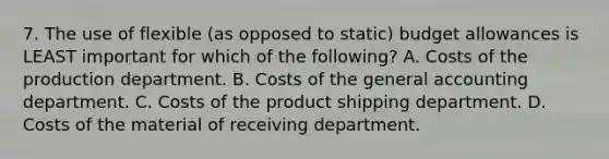 7. The use of flexible (as opposed to static) budget allowances is LEAST important for which of the following? A. Costs of the production department. B. Costs of the general accounting department. C. Costs of the product shipping department. D. Costs of the material of receiving department.