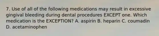 7. Use of all of the following medications may result in excessive gingival bleeding during dental procedures EXCEPT one. Which medication is the EXCEPTION? A. aspirin B. heparin C. coumadin D. acetaminophen