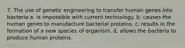 7. The use of genetic engineering to transfer human genes into bacteria a. is impossible with current technology. b. causes the human genes to manufacture bacterial proteins. c. results in the formation of a new species of organism. d. allows the bacteria to produce human proteins.