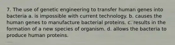 7. The use of genetic engineering to transfer human genes into bacteria a. is impossible with current technology. b. causes the human genes to manufacture bacterial proteins. c. results in the formation of a new species of organism. d. allows the bacteria to produce human proteins.