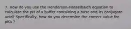 7. How do you use the Henderson-Hasselbalch equation to calculate the pH of a buffer containing a base and its conjugate acid? Specifically, how do you determine the correct value for pKa ?