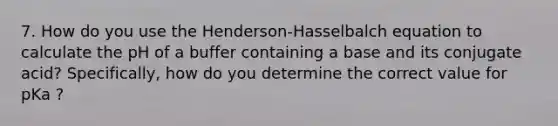 7. How do you use the Henderson-Hasselbalch equation to calculate the pH of a buffer containing a base and its conjugate acid? Specifically, how do you determine the correct value for pKa ?