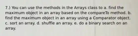 7.) You can use the methods in the Arrays class to a. find the maximum object in an array based on the compareTo method. b. find the maximum object in an array using a Comparator object. c. sort an array. d. shuffle an array. e. do a binary search on an array.