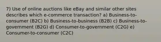 7) Use of online auctions like eBay and similar other sites describes which e-commerce transaction? a) Business-to-consumer (B2C) b) Business-to-business (B2B) c) Business-to-government (B2G) d) Consumer-to-government (C2G) e) Consumer-to-consumer (C2C)