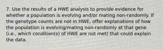 7. Use the results of a HWE analysis to provide evidence for whether a population is evolving and/or mating non-randomly. If the genotype counts are not in HWE, offer explanations of how the population is evolving/mating non-randomly at that gene (i.e., which condition(s) of HWE are not met) that could explain the data.