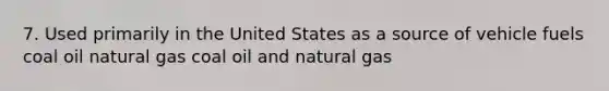 7. Used primarily in the United States as a source of vehicle fuels coal oil natural gas coal oil and natural gas