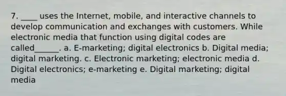 7. ____ uses the Internet, mobile, and interactive channels to develop communication and exchanges with customers. While electronic media that function using digital codes are called______. a. E-marketing; digital electronics b. Digital media; digital marketing. c. Electronic marketing; electronic media d. Digital electronics; e-marketing e. Digital marketing; digital media