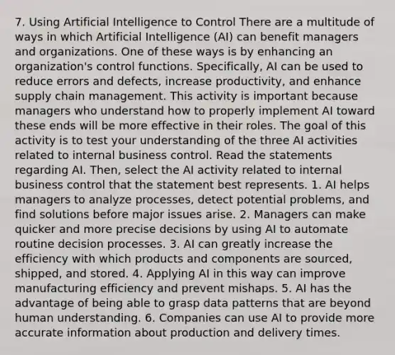 7. Using Artificial Intelligence to Control There are a multitude of ways in which Artificial Intelligence (AI) can benefit managers and organizations. One of these ways is by enhancing an organization's control functions. Specifically, AI can be used to reduce errors and defects, increase productivity, and enhance supply chain management. This activity is important because managers who understand how to properly implement AI toward these ends will be more effective in their roles. The goal of this activity is to test your understanding of the three AI activities related to internal business control. Read the statements regarding AI. Then, select the AI activity related to internal business control that the statement best represents. 1. AI helps managers to analyze processes, detect potential problems, and find solutions before major issues arise. 2. Managers can make quicker and more precise decisions by using AI to automate routine decision processes. 3. AI can greatly increase the efficiency with which products and components are sourced, shipped, and stored. 4. Applying AI in this way can improve manufacturing efficiency and prevent mishaps. 5. AI has the advantage of being able to grasp data patterns that are beyond human understanding. 6. Companies can use AI to provide more accurate information about production and delivery times.