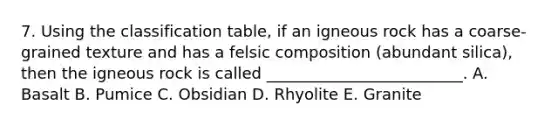 7. Using the classification table, if an igneous rock has a coarse-grained texture and has a felsic composition (abundant silica), then the igneous rock is called _________________________. A. Basalt B. Pumice C. Obsidian D. Rhyolite E. Granite