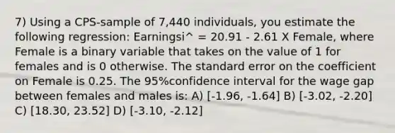 7) Using a CPS-sample of 7,440 individuals, you estimate the following regression: Earningsi^ = 20.91 - 2.61 X Female, where Female is a binary variable that takes on the value of 1 for females and is 0 otherwise. The standard error on the coefficient on Female is 0.25. The 95%confidence interval for the wage gap between females and males is: A) [-1.96, -1.64] B) [-3.02, -2.20] C) [18.30, 23.52] D) [-3.10, -2.12]