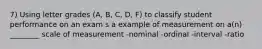 7) Using letter grades (A, B, C, D, F) to classify student performance on an exam s a example of measurement on a(n) ________ scale of measurement -nominal -ordinal -interval -ratio