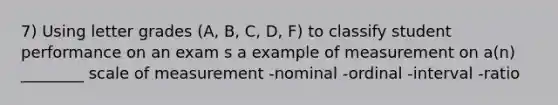 7) Using letter grades (A, B, C, D, F) to classify student performance on an exam s a example of measurement on a(n) ________ scale of measurement -nominal -ordinal -interval -ratio