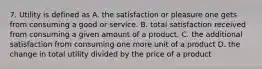 7. Utility is defined as A. the satisfaction or pleasure one gets from consuming a good or service. B. total satisfaction received from consuming a given amount of a product. C. the additional satisfaction from consuming one more unit of a product D. the change in total utility divided by the price of a product