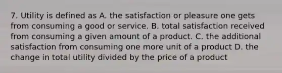 7. Utility is defined as A. the satisfaction or pleasure one gets from consuming a good or service. B. total satisfaction received from consuming a given amount of a product. C. the additional satisfaction from consuming one more unit of a product D. the change in total utility divided by the price of a product