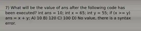 7) What will be the value of ans after the following code has been executed? int ans = 10; int x = 65; int y = 55; if (x >= y) ans = x + y; A) 10 B) 120 C) 100 D) No value, there is a syntax error.