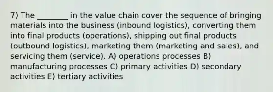 7) The ________ in the value chain cover the sequence of bringing materials into the business (inbound logistics), converting them into final products (operations), shipping out final products (outbound logistics), marketing them (marketing and sales), and servicing them (service). A) operations processes B) manufacturing processes C) primary activities D) secondary activities E) tertiary activities