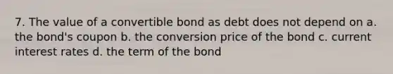 7. The value of a convertible bond as debt does not depend on a. the bond's coupon b. the conversion price of the bond c. current interest rates d. the term of the bond